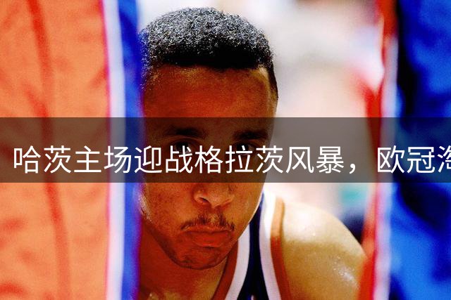 哈茨主场迎战格拉茨风暴，欧冠淘汰赛悬念重重